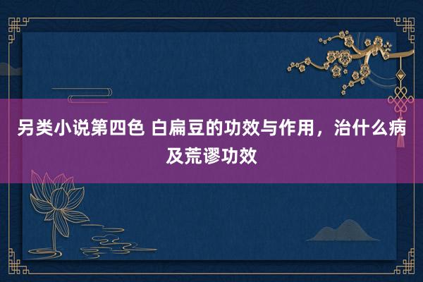另类小说第四色 白扁豆的功效与作用，治什么病及荒谬功效