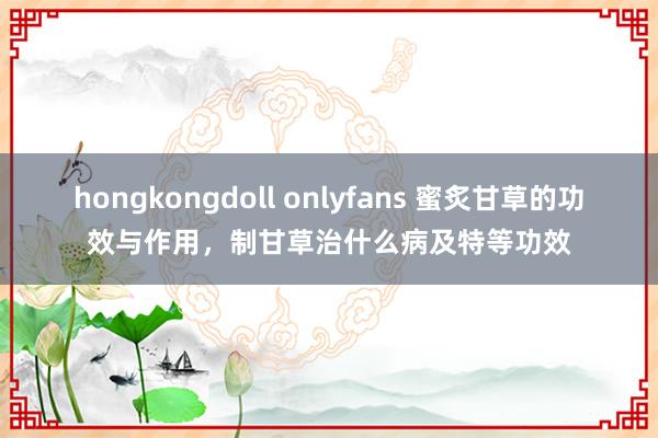 hongkongdoll onlyfans 蜜炙甘草的功效与作用，制甘草治什么病及特等功效