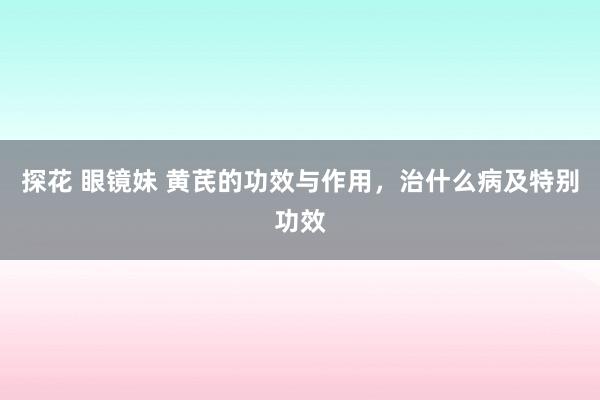 探花 眼镜妹 黄芪的功效与作用，治什么病及特别功效