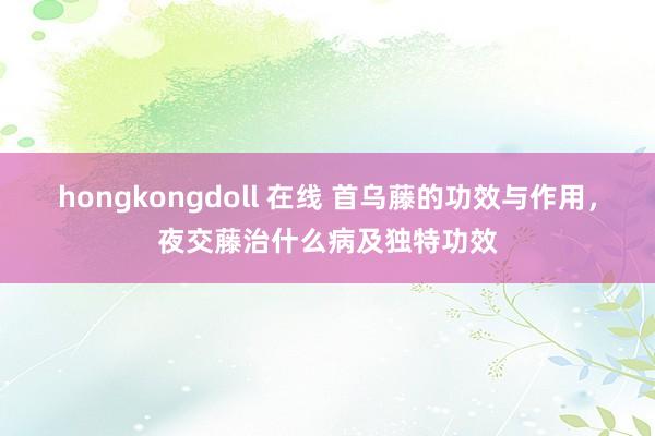 hongkongdoll 在线 首乌藤的功效与作用，夜交藤治什么病及独特功效