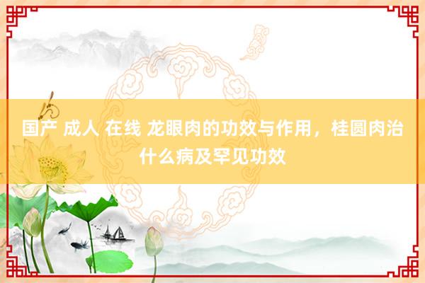 国产 成人 在线 龙眼肉的功效与作用，桂圆肉治什么病及罕见功效