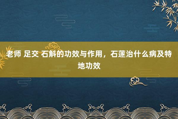 老师 足交 石斛的功效与作用，石蓫治什么病及特地功效