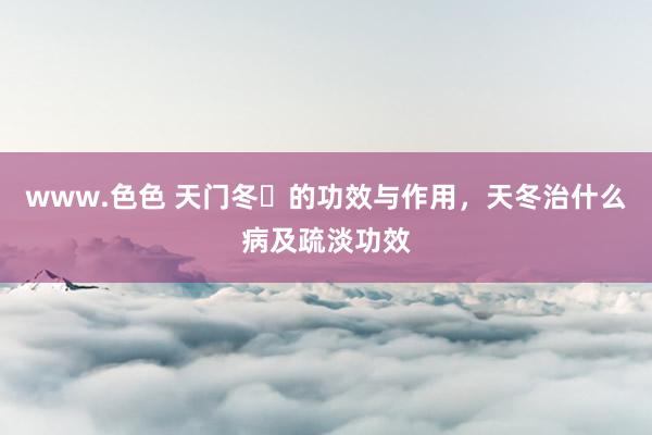 www.色色 天门冬​的功效与作用，天冬治什么病及疏淡功效