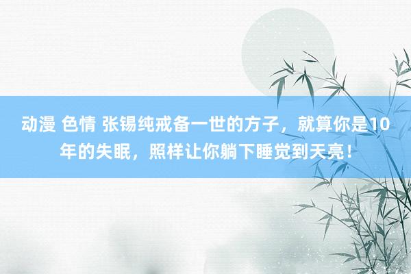 动漫 色情 张锡纯戒备一世的方子，就算你是10年的失眠，照样让你躺下睡觉到天亮！