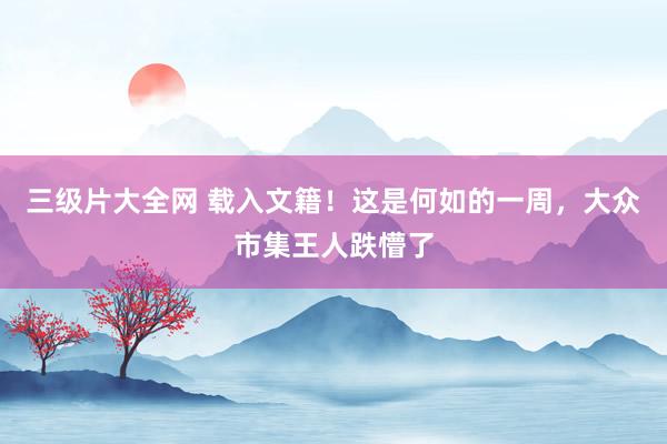 三级片大全网 载入文籍！这是何如的一周，大众市集王人跌懵了