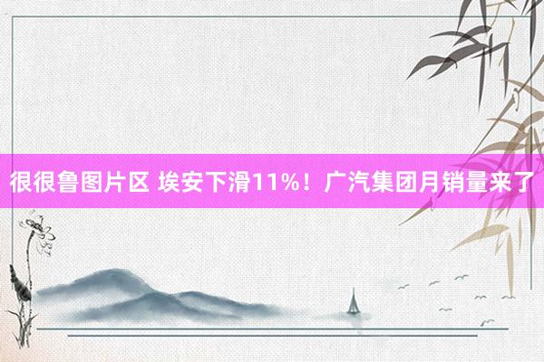 很很鲁图片区 埃安下滑11%！广汽集团月销量来了