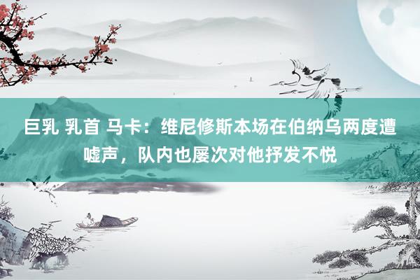 巨乳 乳首 马卡：维尼修斯本场在伯纳乌两度遭嘘声，队内也屡次对他抒发不悦