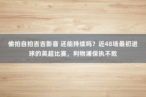 偷拍自拍吉吉影音 还能持续吗？近48场最初进球的英超比赛，利物浦保执不败