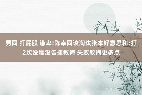 男同 打屁股 谦卑!陈幸同谈淘汰张本好意思和:打2次没赢没告捷教诲 失败教诲更多点